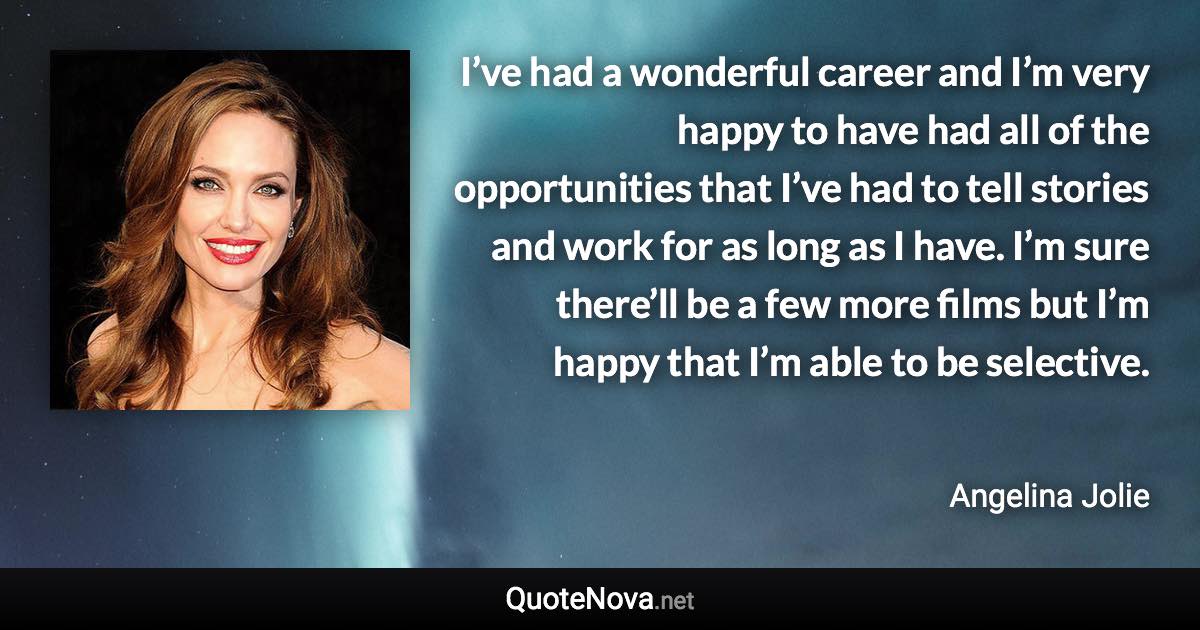 I’ve had a wonderful career and I’m very happy to have had all of the opportunities that I’ve had to tell stories and work for as long as I have. I’m sure there’ll be a few more films but I’m happy that I’m able to be selective. - Angelina Jolie quote