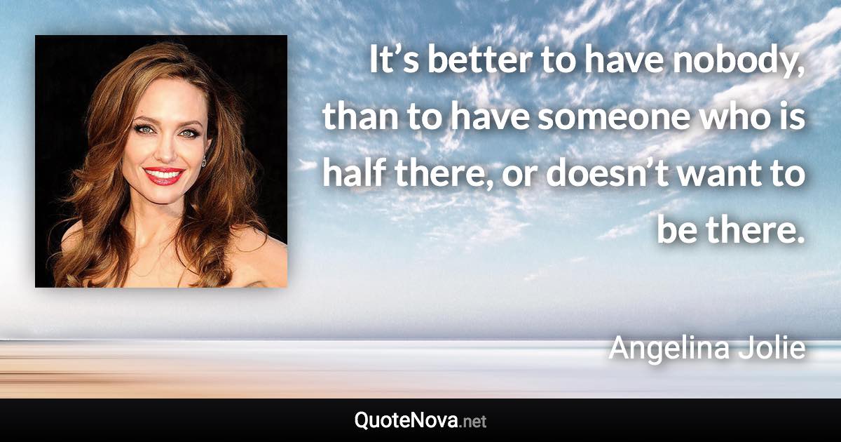 It’s better to have nobody, than to have someone who is half there, or doesn’t want to be there. - Angelina Jolie quote