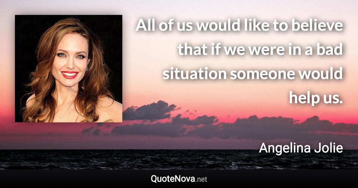 All of us would like to believe that if we were in a bad situation someone would help us. - Angelina Jolie quote