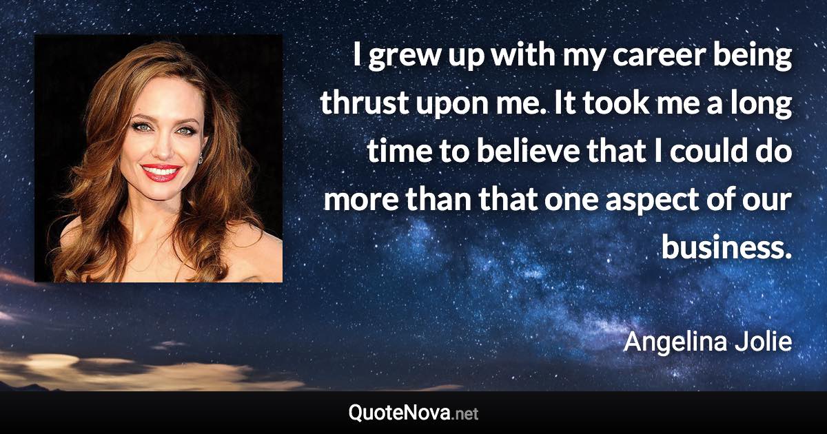 I grew up with my career being thrust upon me. It took me a long time to believe that I could do more than that one aspect of our business. - Angelina Jolie quote