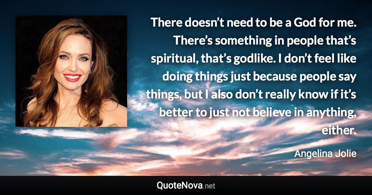 There doesn’t need to be a God for me. There’s something in people that’s spiritual, that’s godlike. I don’t feel like doing things just because people say things, but I also don’t really know if it’s better to just not believe in anything, either. - Angelina Jolie quote