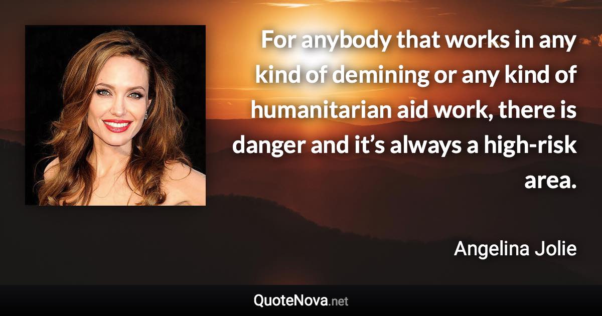 For anybody that works in any kind of demining or any kind of humanitarian aid work, there is danger and it’s always a high-risk area. - Angelina Jolie quote