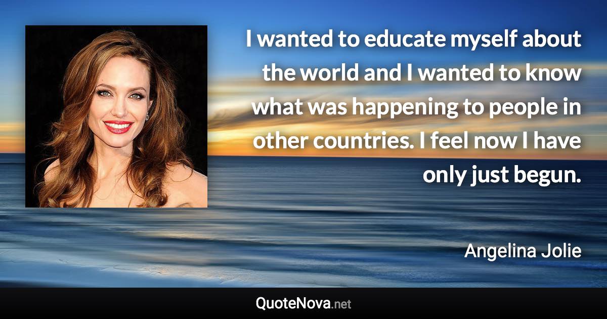 I wanted to educate myself about the world and I wanted to know what was happening to people in other countries. I feel now I have only just begun. - Angelina Jolie quote