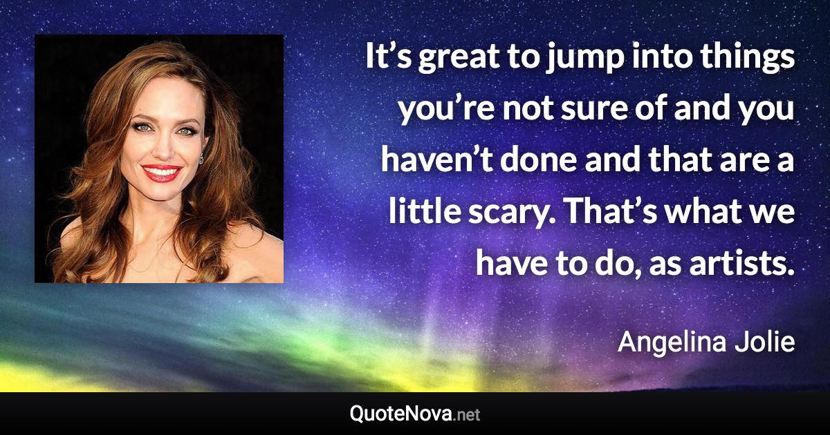 It’s great to jump into things you’re not sure of and you haven’t done and that are a little scary. That’s what we have to do, as artists. - Angelina Jolie quote