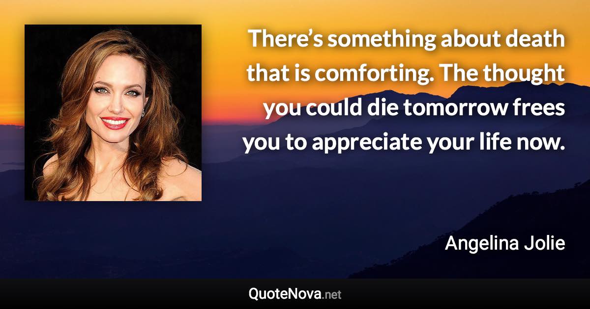 There’s something about death that is comforting. The thought you could die tomorrow frees you to appreciate your life now. - Angelina Jolie quote