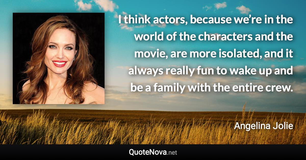 I think actors, because we’re in the world of the characters and the movie, are more isolated, and it always really fun to wake up and be a family with the entire crew. - Angelina Jolie quote