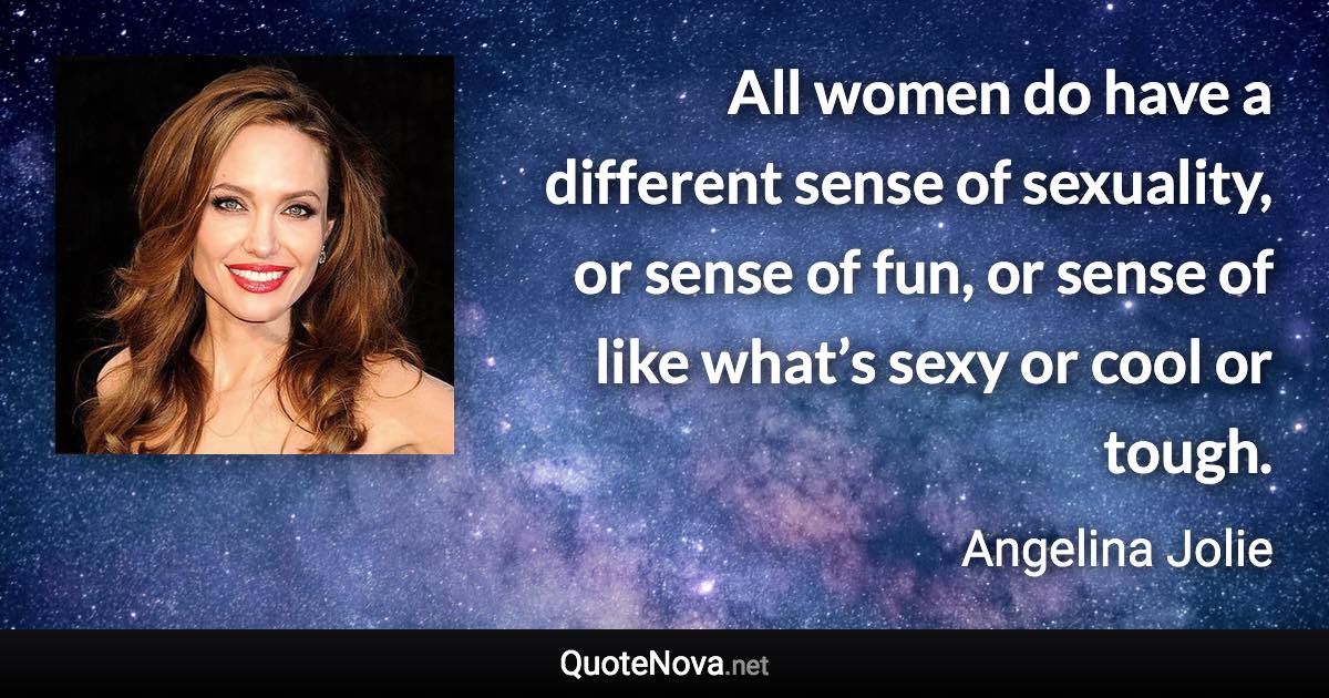 All women do have a different sense of sexuality, or sense of fun, or sense of like what’s sexy or cool or tough. - Angelina Jolie quote