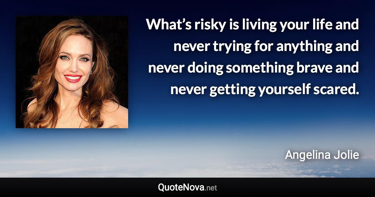 What’s risky is living your life and never trying for anything and never doing something brave and never getting yourself scared. - Angelina Jolie quote