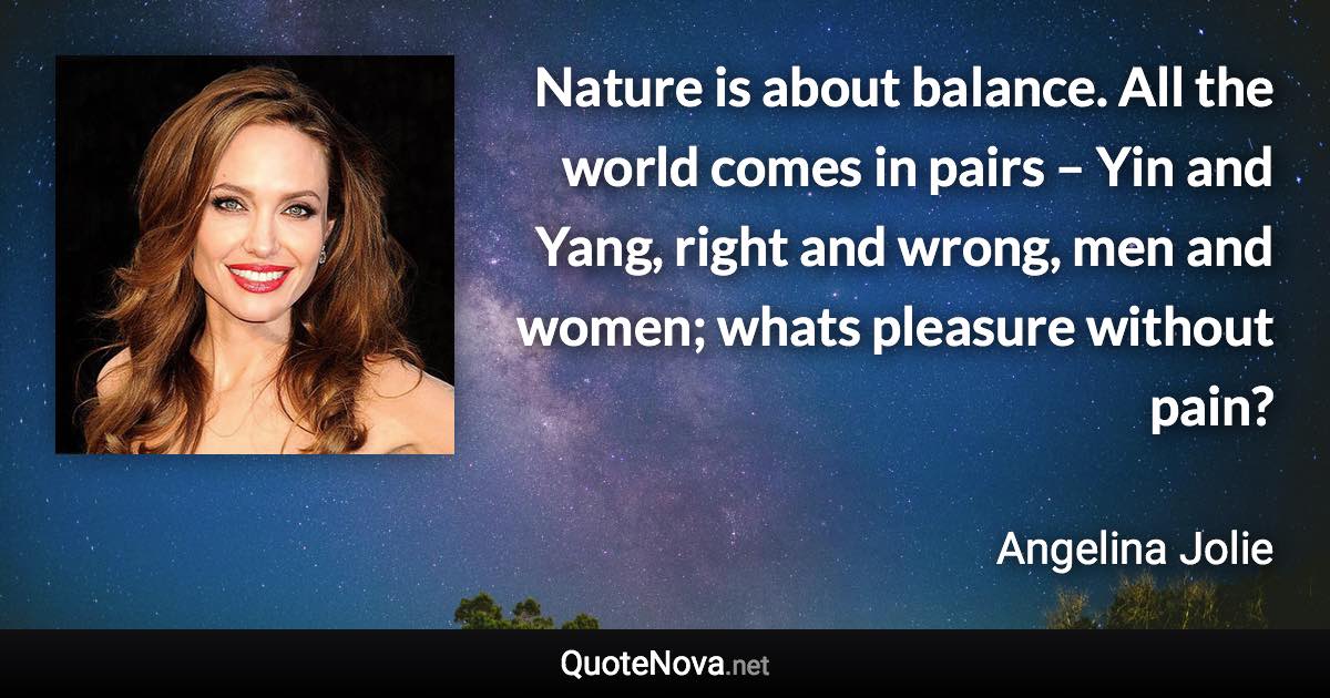 Nature is about balance. All the world comes in pairs – Yin and Yang, right and wrong, men and women; whats pleasure without pain? - Angelina Jolie quote