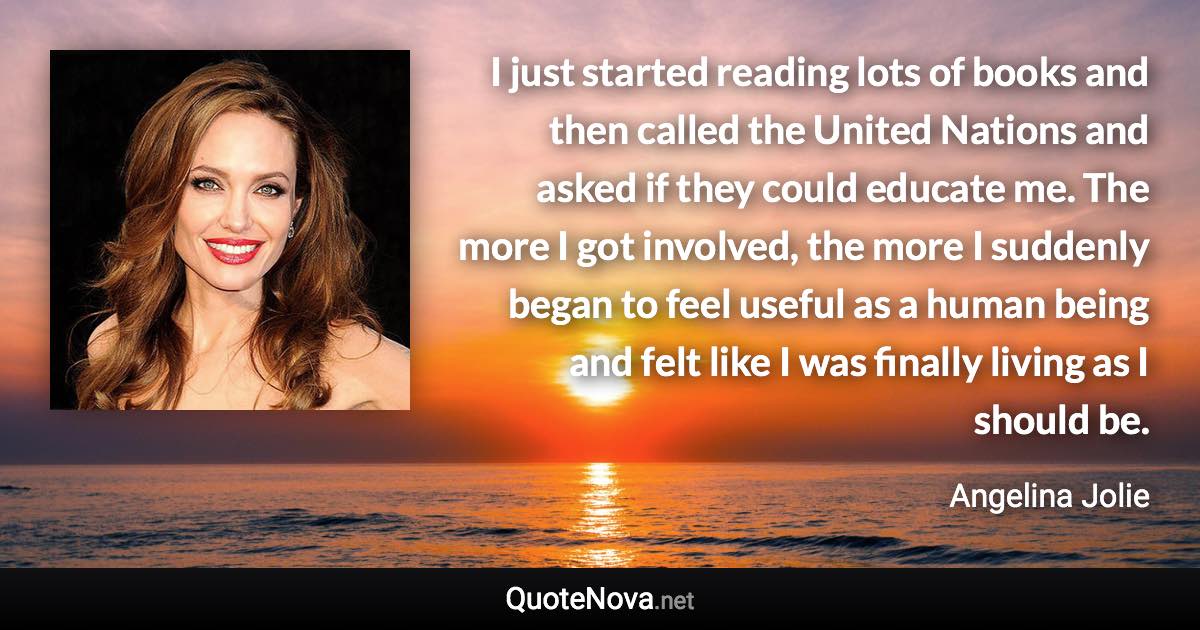 I just started reading lots of books and then called the United Nations and asked if they could educate me. The more I got involved, the more I suddenly began to feel useful as a human being and felt like I was finally living as I should be. - Angelina Jolie quote