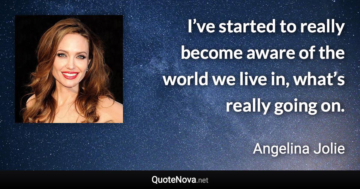 I’ve started to really become aware of the world we live in, what’s really going on. - Angelina Jolie quote