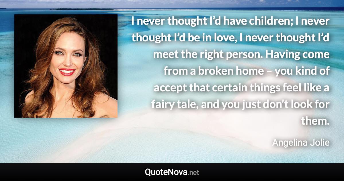 I never thought I’d have children; I never thought I’d be in love, I never thought I’d meet the right person. Having come from a broken home – you kind of accept that certain things feel like a fairy tale, and you just don’t look for them. - Angelina Jolie quote