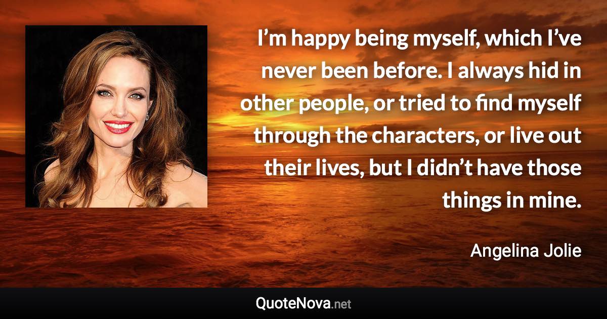 I’m happy being myself, which I’ve never been before. I always hid in other people, or tried to find myself through the characters, or live out their lives, but I didn’t have those things in mine. - Angelina Jolie quote