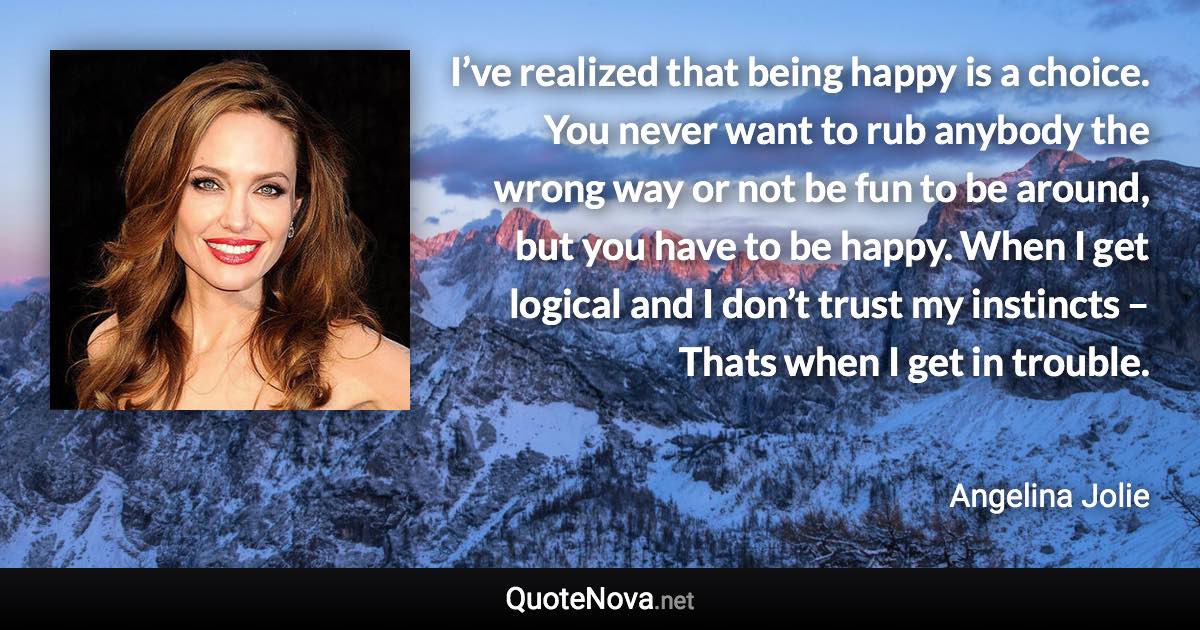 I’ve realized that being happy is a choice. You never want to rub anybody the wrong way or not be fun to be around, but you have to be happy. When I get logical and I don’t trust my instincts – Thats when I get in trouble. - Angelina Jolie quote