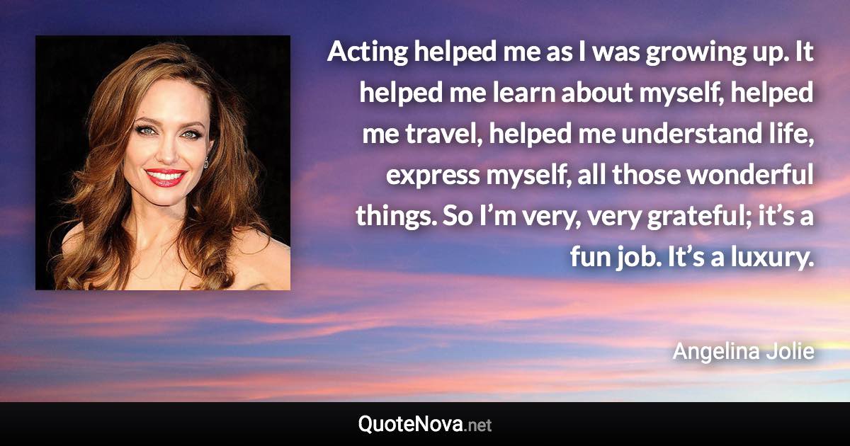 Acting helped me as I was growing up. It helped me learn about myself, helped me travel, helped me understand life, express myself, all those wonderful things. So I’m very, very grateful; it’s a fun job. It’s a luxury. - Angelina Jolie quote