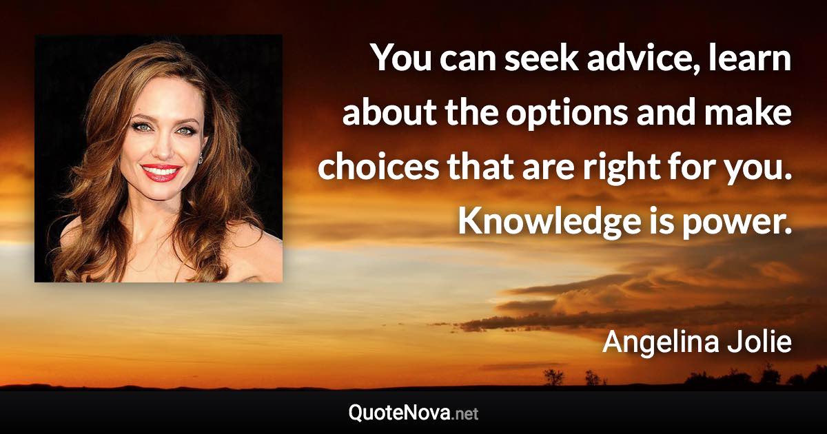 You can seek advice, learn about the options and make choices that are right for you. Knowledge is power. - Angelina Jolie quote