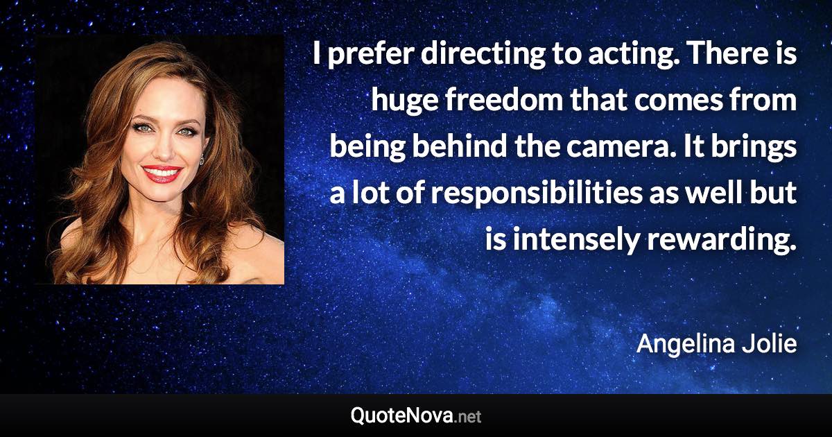 I prefer directing to acting. There is huge freedom that comes from being behind the camera. It brings a lot of responsibilities as well but is intensely rewarding. - Angelina Jolie quote