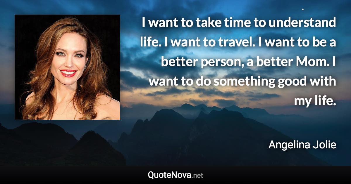 I want to take time to understand life. I want to travel. I want to be a better person, a better Mom. I want to do something good with my life. - Angelina Jolie quote