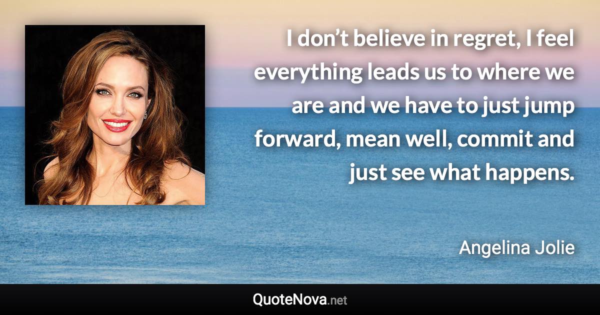 I don’t believe in regret, I feel everything leads us to where we are and we have to just jump forward, mean well, commit and just see what happens. - Angelina Jolie quote