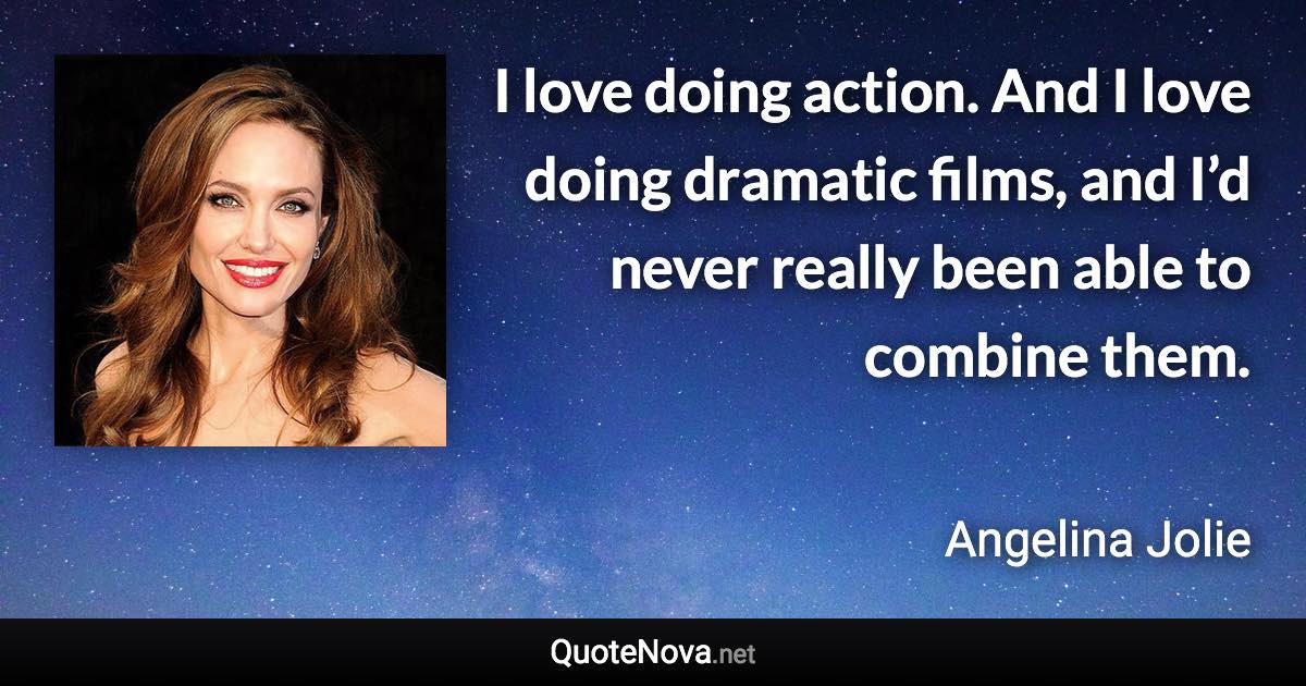 I love doing action. And I love doing dramatic films, and I’d never really been able to combine them. - Angelina Jolie quote