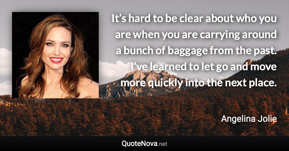 It’s hard to be clear about who you are when you are carrying around a bunch of baggage from the past. I’ve learned to let go and move more quickly into the next place. - Angelina Jolie quote