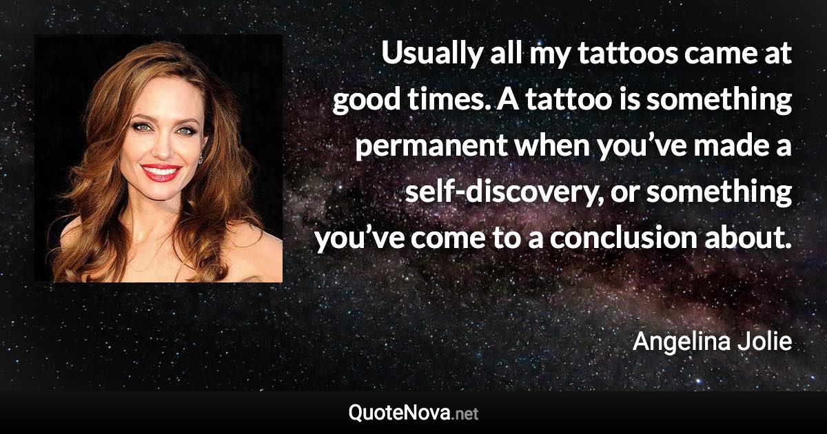 Usually all my tattoos came at good times. A tattoo is something permanent when you’ve made a self-discovery, or something you’ve come to a conclusion about. - Angelina Jolie quote