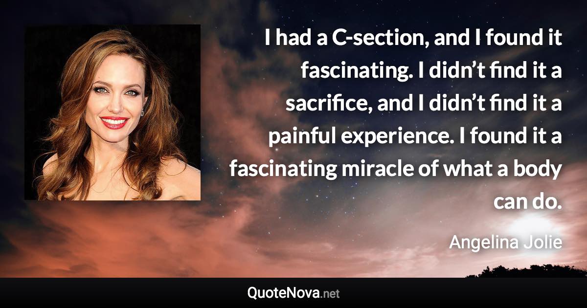 I had a C-section, and I found it fascinating. I didn’t find it a sacrifice, and I didn’t find it a painful experience. I found it a fascinating miracle of what a body can do. - Angelina Jolie quote