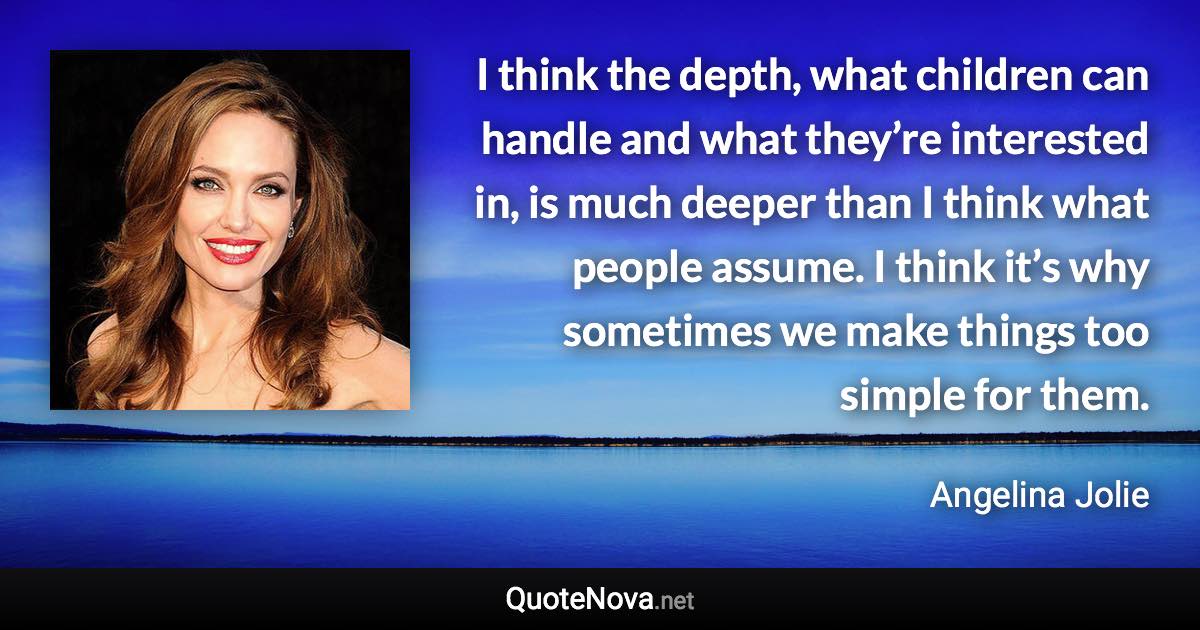 I think the depth, what children can handle and what they’re interested in, is much deeper than I think what people assume. I think it’s why sometimes we make things too simple for them. - Angelina Jolie quote