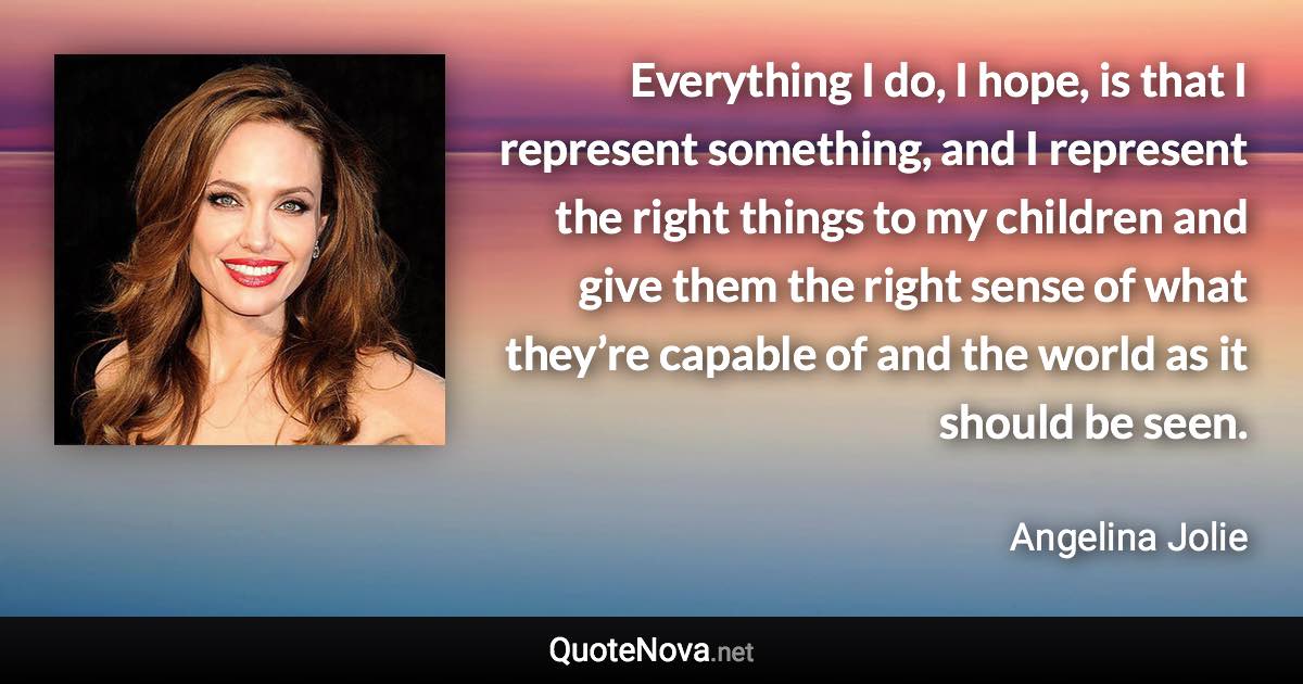 Everything I do, I hope, is that I represent something, and I represent the right things to my children and give them the right sense of what they’re capable of and the world as it should be seen. - Angelina Jolie quote