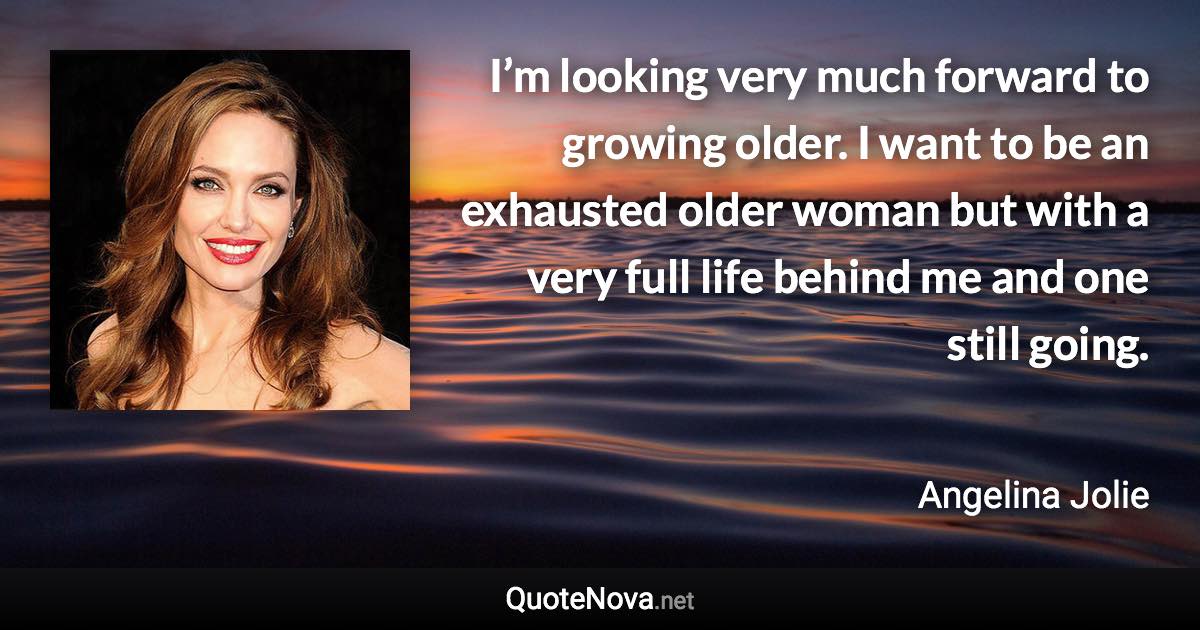 I’m looking very much forward to growing older. I want to be an exhausted older woman but with a very full life behind me and one still going. - Angelina Jolie quote