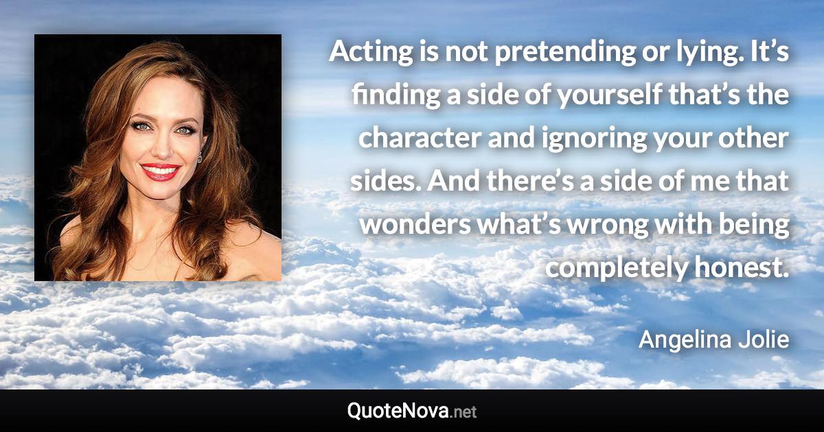 Acting is not pretending or lying. It’s finding a side of yourself that’s the character and ignoring your other sides. And there’s a side of me that wonders what’s wrong with being completely honest. - Angelina Jolie quote