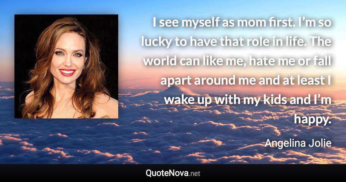 I see myself as mom first. I’m so lucky to have that role in life. The world can like me, hate me or fall apart around me and at least I wake up with my kids and I’m happy. - Angelina Jolie quote