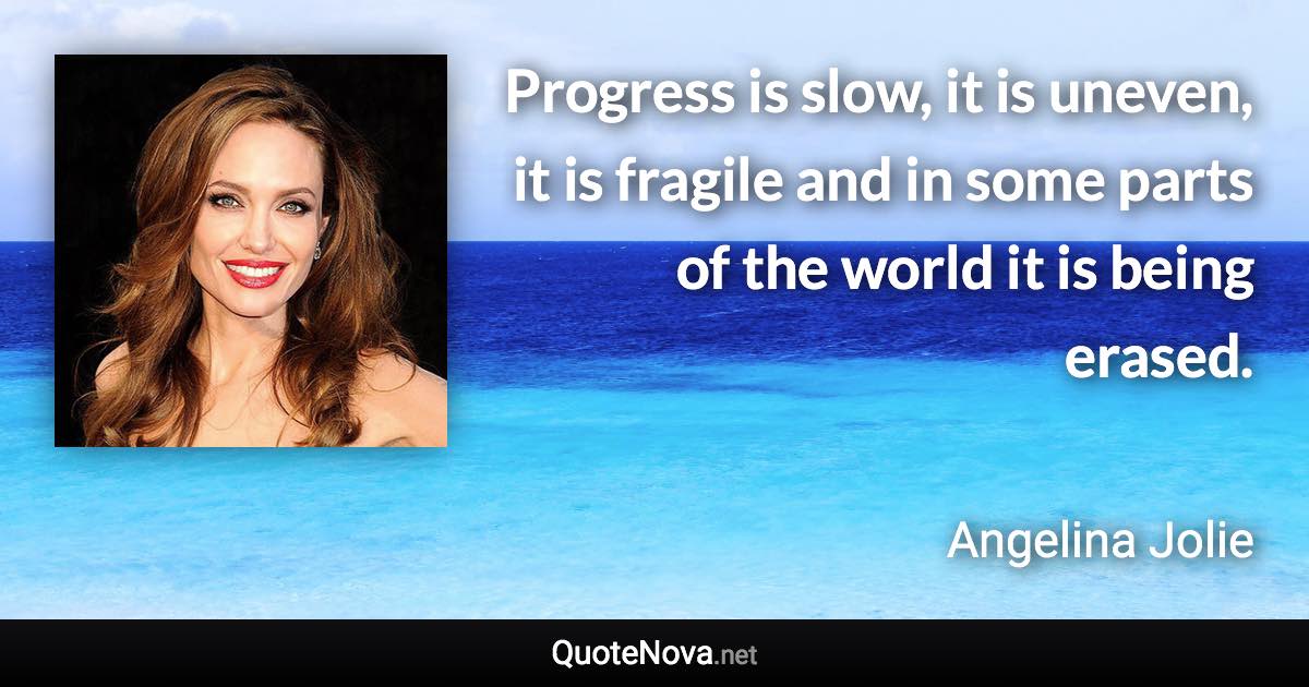 Progress is slow, it is uneven, it is fragile and in some parts of the world it is being erased. - Angelina Jolie quote