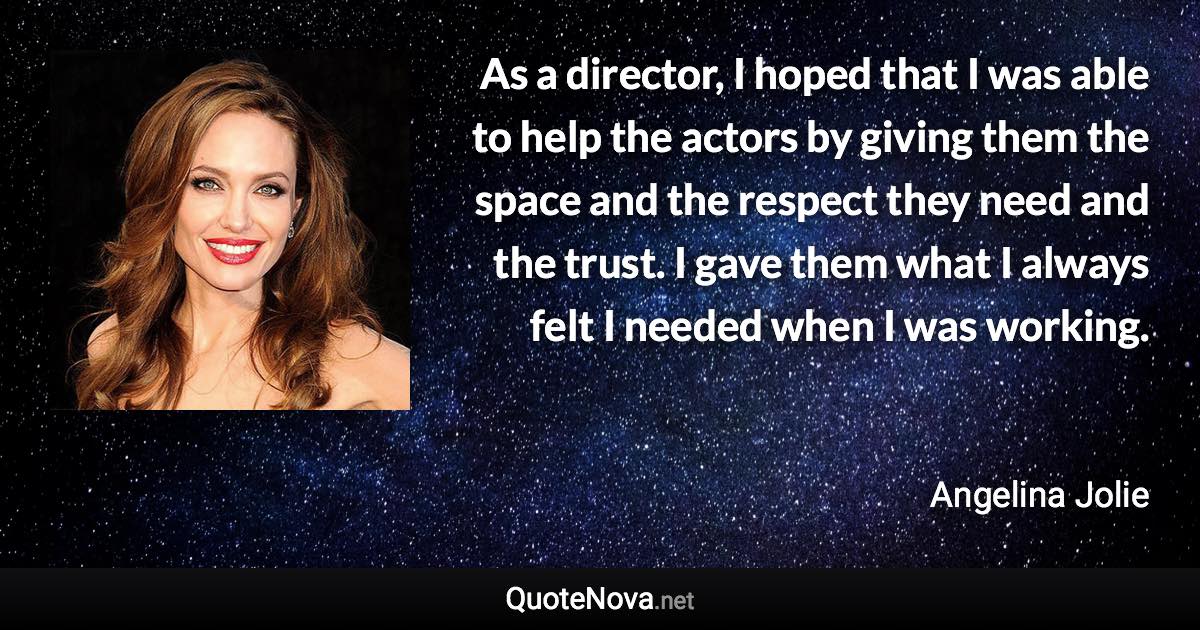 As a director, I hoped that I was able to help the actors by giving them the space and the respect they need and the trust. I gave them what I always felt I needed when I was working. - Angelina Jolie quote