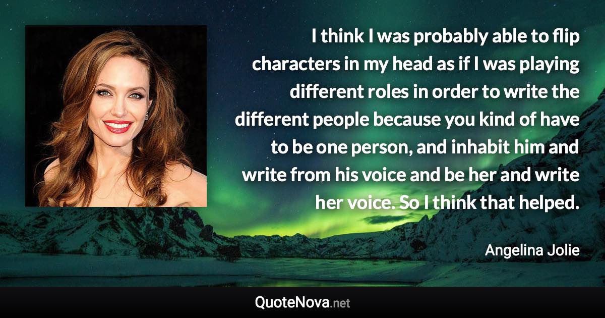 I think I was probably able to flip characters in my head as if I was playing different roles in order to write the different people because you kind of have to be one person, and inhabit him and write from his voice and be her and write her voice. So I think that helped. - Angelina Jolie quote