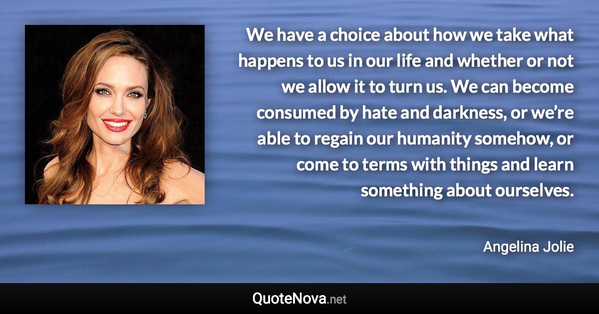 We have a choice about how we take what happens to us in our life and whether or not we allow it to turn us. We can become consumed by hate and darkness, or we’re able to regain our humanity somehow, or come to terms with things and learn something about ourselves. - Angelina Jolie quote