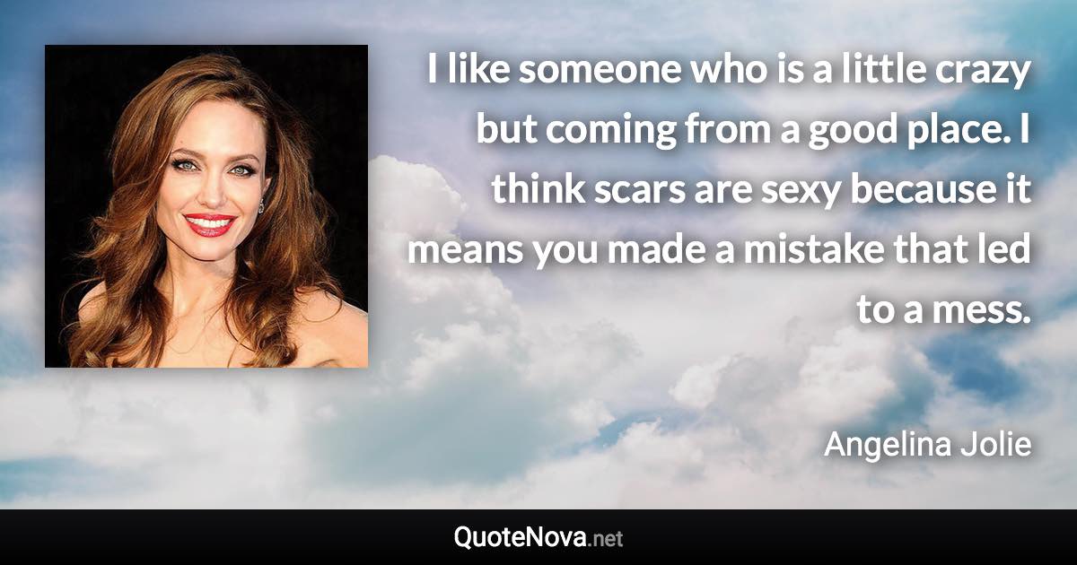 I like someone who is a little crazy but coming from a good place. I think scars are sexy because it means you made a mistake that led to a mess. - Angelina Jolie quote