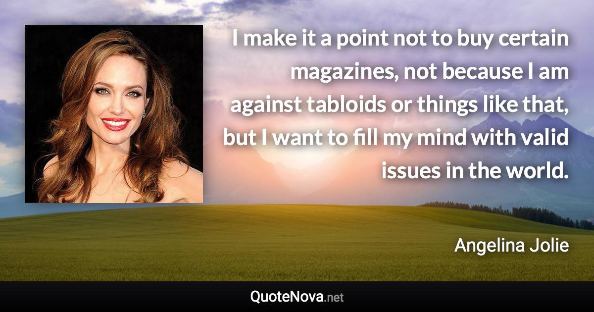 I make it a point not to buy certain magazines, not because I am against tabloids or things like that, but I want to fill my mind with valid issues in the world. - Angelina Jolie quote