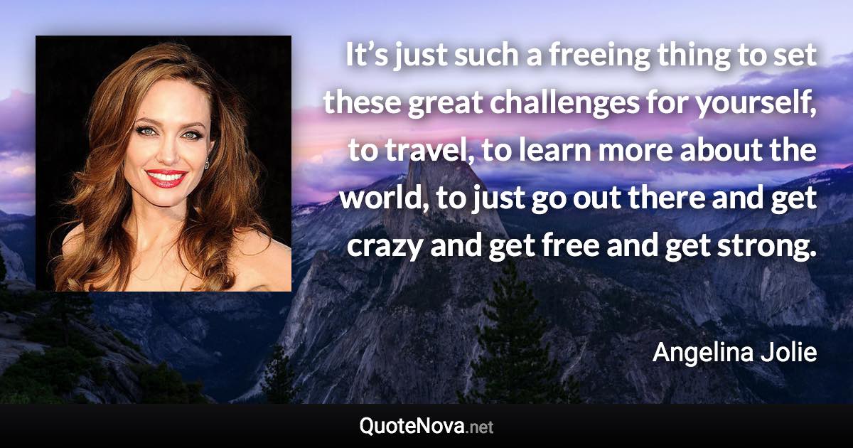 It’s just such a freeing thing to set these great challenges for yourself, to travel, to learn more about the world, to just go out there and get crazy and get free and get strong. - Angelina Jolie quote