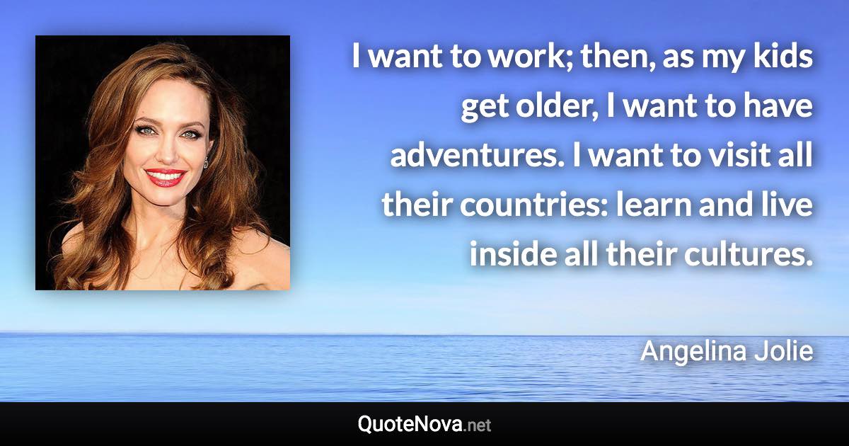 I want to work; then, as my kids get older, I want to have adventures. I want to visit all their countries: learn and live inside all their cultures. - Angelina Jolie quote