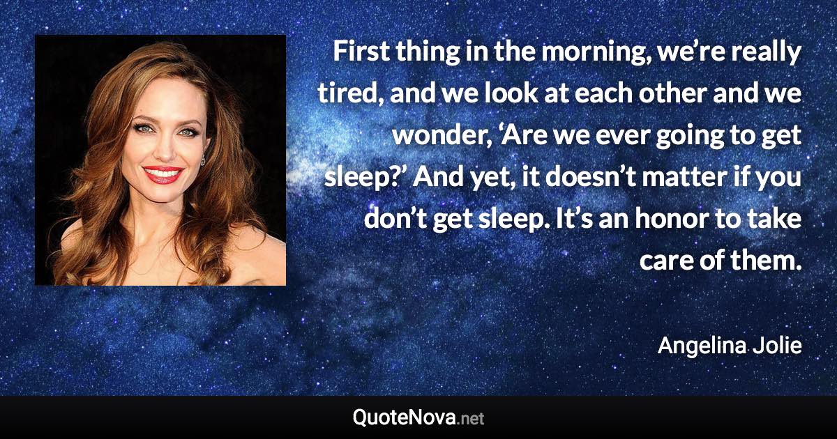 First thing in the morning, we’re really tired, and we look at each other and we wonder, ‘Are we ever going to get sleep?’ And yet, it doesn’t matter if you don’t get sleep. It’s an honor to take care of them. - Angelina Jolie quote