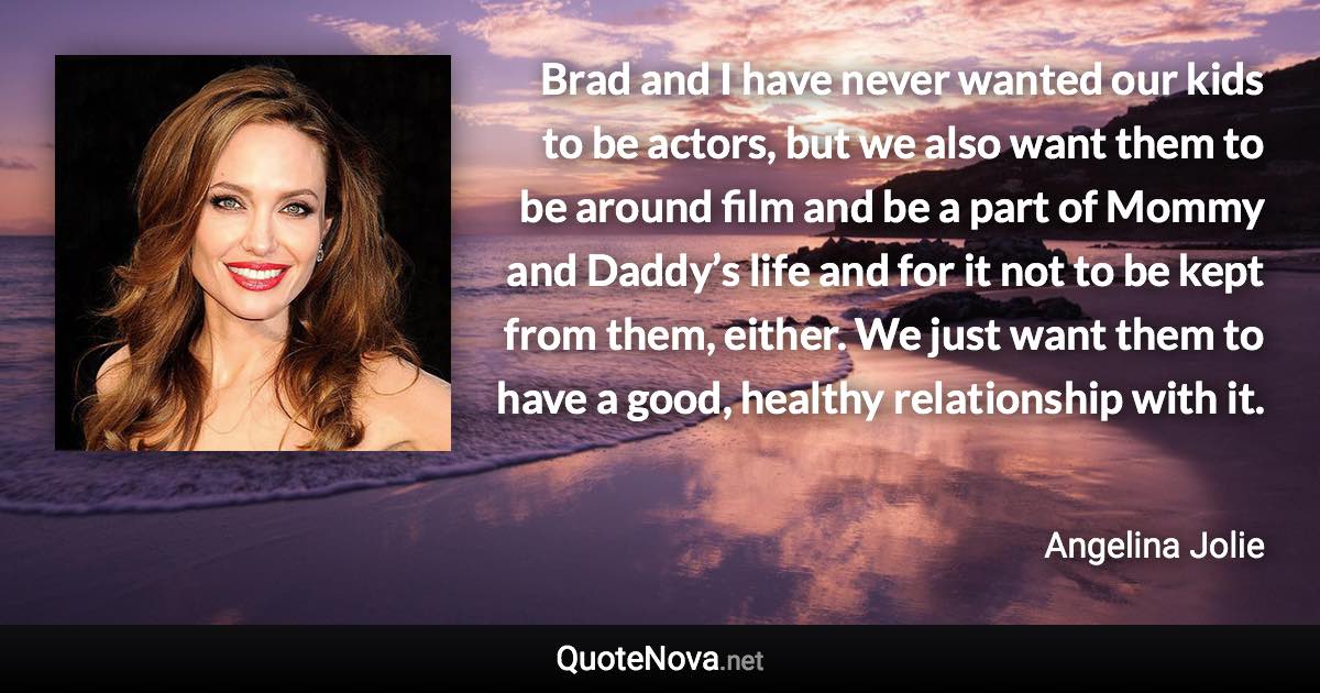 Brad and I have never wanted our kids to be actors, but we also want them to be around film and be a part of Mommy and Daddy’s life and for it not to be kept from them, either. We just want them to have a good, healthy relationship with it. - Angelina Jolie quote