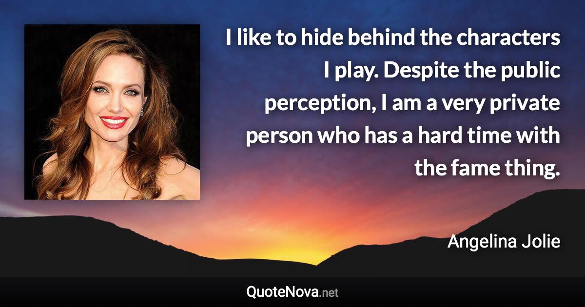 I like to hide behind the characters I play. Despite the public perception, I am a very private person who has a hard time with the fame thing. - Angelina Jolie quote