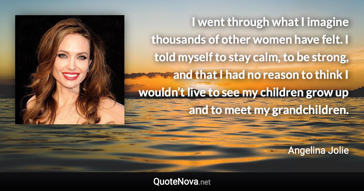 I went through what I imagine thousands of other women have felt. I told myself to stay calm, to be strong, and that I had no reason to think I wouldn’t live to see my children grow up and to meet my grandchildren. - Angelina Jolie quote