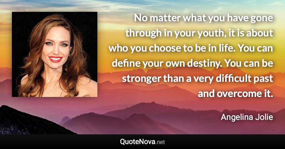 No matter what you have gone through in your youth, it is about who you choose to be in life. You can define your own destiny. You can be stronger than a very difficult past and overcome it. - Angelina Jolie quote