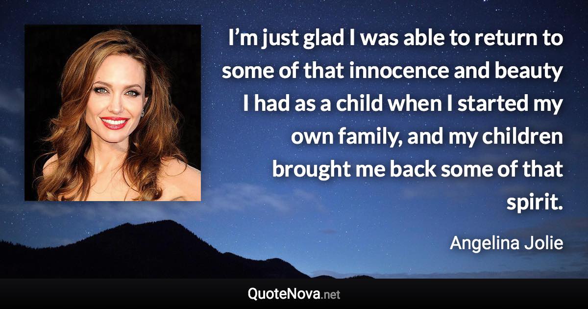 I’m just glad I was able to return to some of that innocence and beauty I had as a child when I started my own family, and my children brought me back some of that spirit. - Angelina Jolie quote