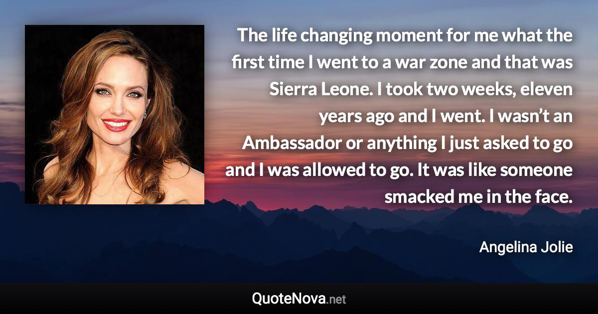 The life changing moment for me what the first time I went to a war zone and that was Sierra Leone. I took two weeks, eleven years ago and I went. I wasn’t an Ambassador or anything I just asked to go and I was allowed to go. It was like someone smacked me in the face. - Angelina Jolie quote