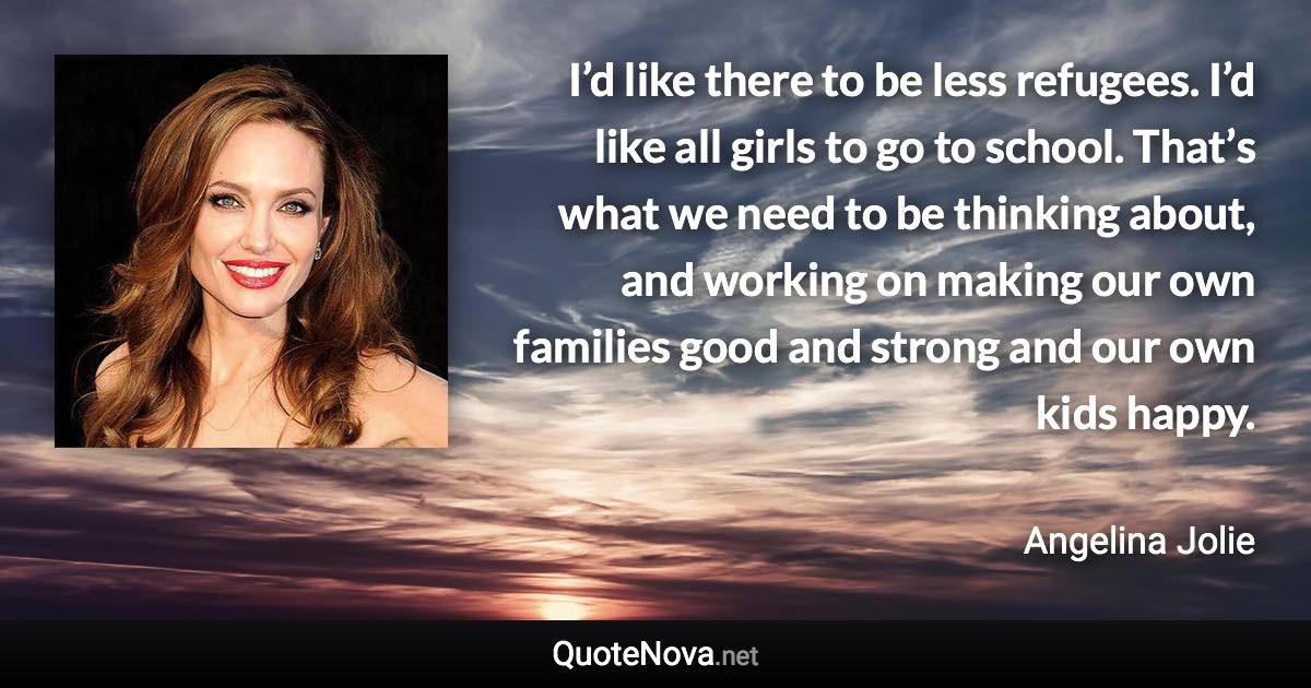 I’d like there to be less refugees. I’d like all girls to go to school. That’s what we need to be thinking about, and working on making our own families good and strong and our own kids happy. - Angelina Jolie quote