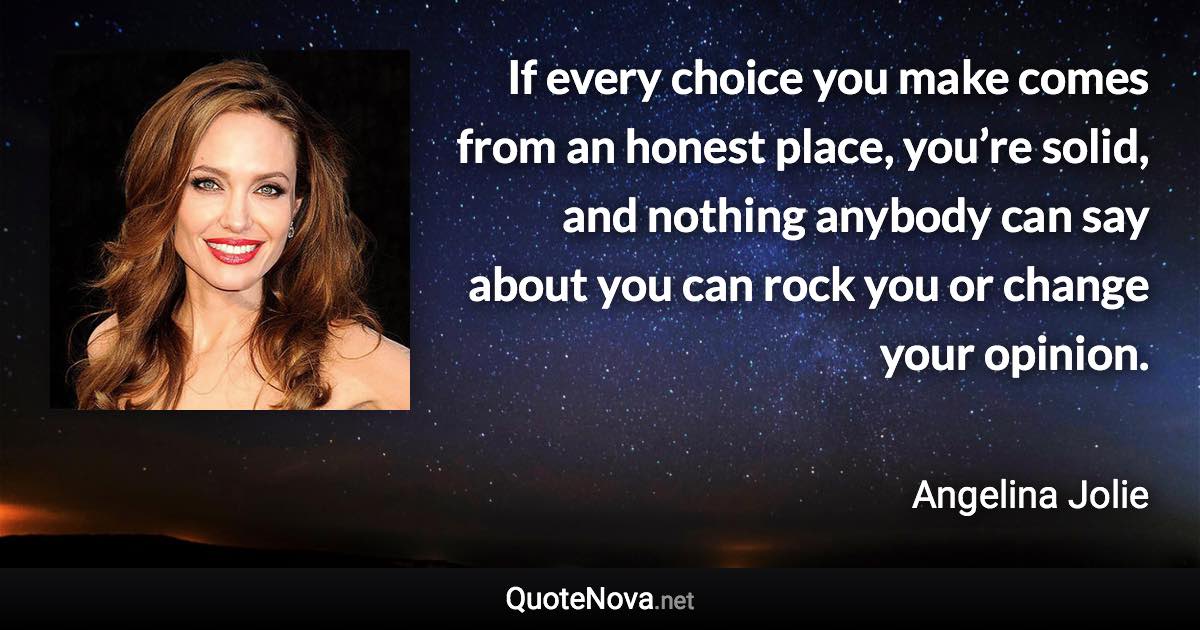 If every choice you make comes from an honest place, you’re solid, and nothing anybody can say about you can rock you or change your opinion. - Angelina Jolie quote