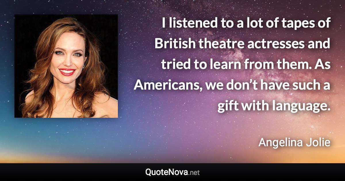 I listened to a lot of tapes of British theatre actresses and tried to learn from them. As Americans, we don’t have such a gift with language. - Angelina Jolie quote